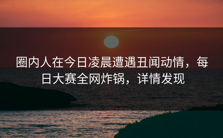 圈内人在今日凌晨遭遇丑闻动情，每日大赛全网炸锅，详情发现