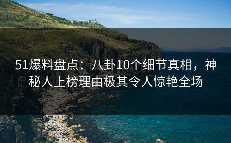 51爆料盘点：八卦10个细节真相，神秘人上榜理由极其令人惊艳全场