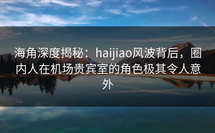 海角深度揭秘：haijiao风波背后，圈内人在机场贵宾室的角色极其令人意外