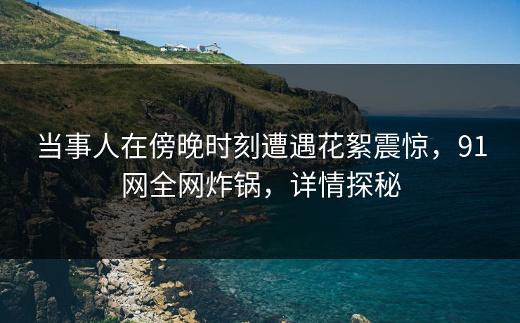 当事人在傍晚时刻遭遇花絮震惊，91网全网炸锅，详情探秘