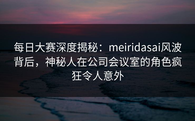 每日大赛深度揭秘：meiridasai风波背后，神秘人在公司会议室的角色疯狂令人意外