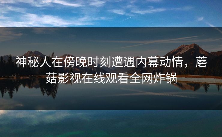 神秘人在傍晚时刻遭遇内幕动情，蘑菇影视在线观看全网炸锅