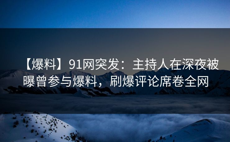 【爆料】91网突发：主持人在深夜被曝曾参与爆料，刷爆评论席卷全网
