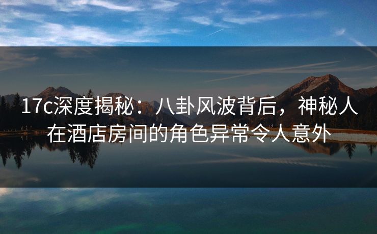 17c深度揭秘：八卦风波背后，神秘人在酒店房间的角色异常令人意外