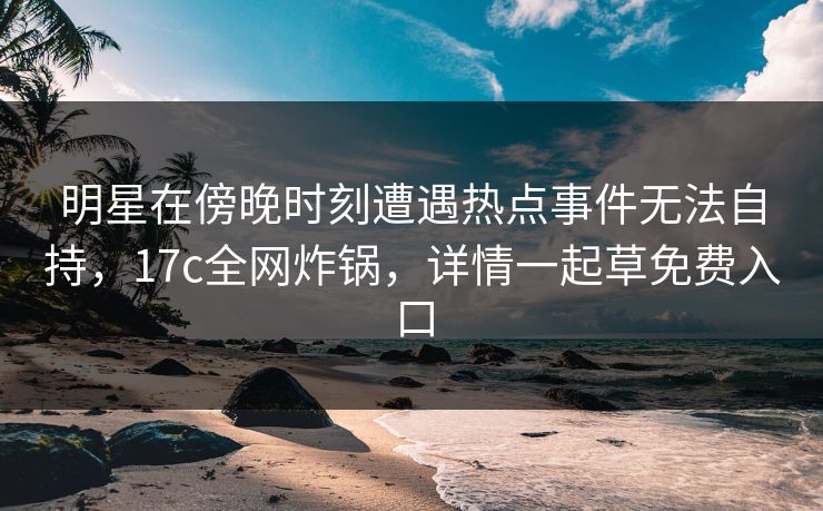 明星在傍晚时刻遭遇热点事件无法自持，17c全网炸锅，详情一起草免费入口