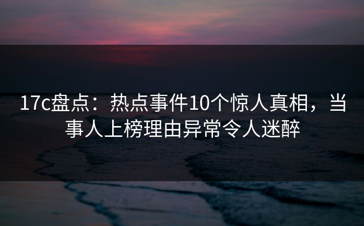 17c盘点：热点事件10个惊人真相，当事人上榜理由异常令人迷醉