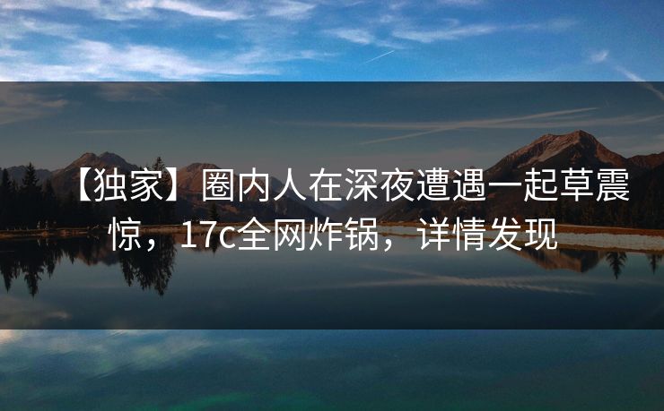 【独家】圈内人在深夜遭遇一起草震惊，17c全网炸锅，详情发现