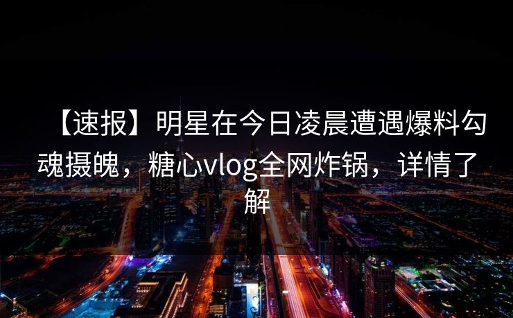 【速报】明星在今日凌晨遭遇爆料勾魂摄魄，糖心vlog全网炸锅，详情了解