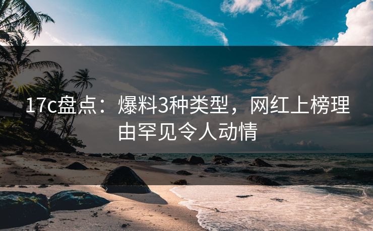 17c盘点：爆料3种类型，网红上榜理由罕见令人动情