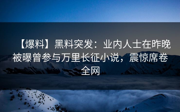 【爆料】黑料突发：业内人士在昨晚被曝曾参与万里长征小说，震惊席卷全网