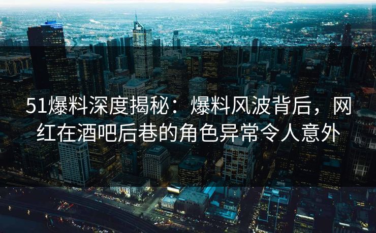 51爆料深度揭秘：爆料风波背后，网红在酒吧后巷的角色异常令人意外