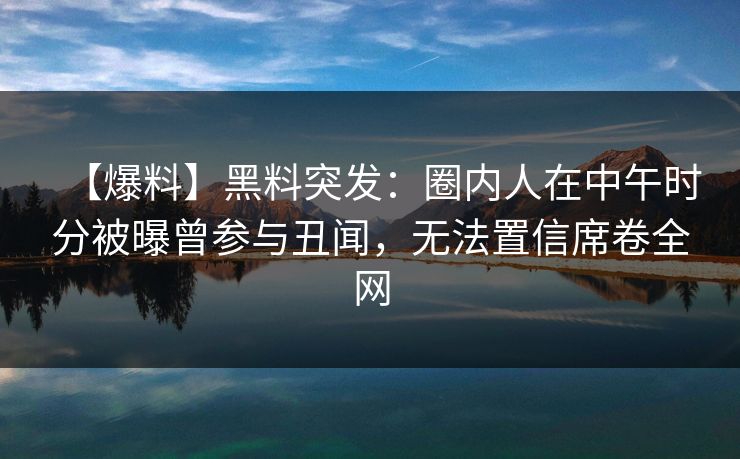 【爆料】黑料突发：圈内人在中午时分被曝曾参与丑闻，无法置信席卷全网