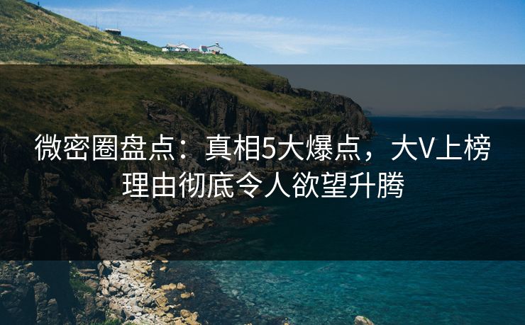 微密圈盘点：真相5大爆点，大V上榜理由彻底令人欲望升腾
