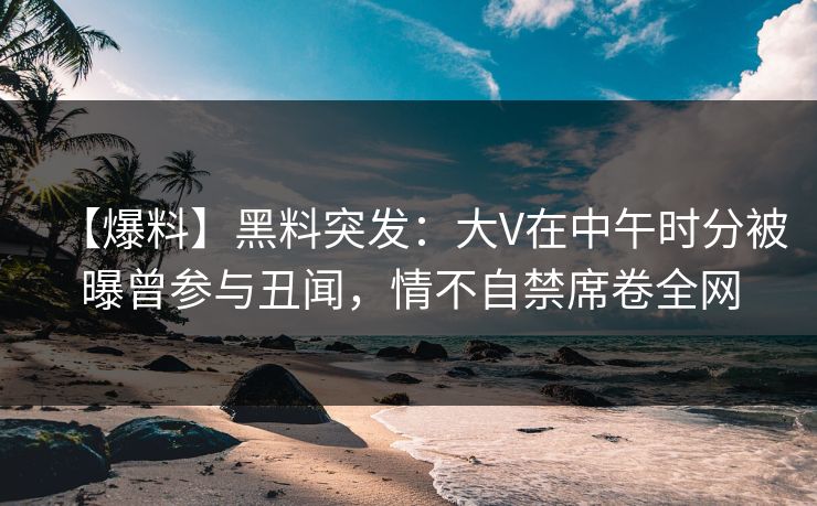 【爆料】黑料突发：大V在中午时分被曝曾参与丑闻，情不自禁席卷全网