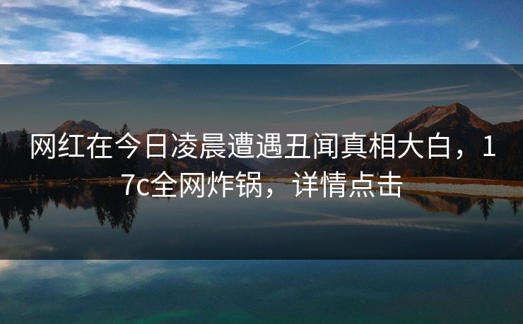 网红在今日凌晨遭遇丑闻真相大白，17c全网炸锅，详情点击