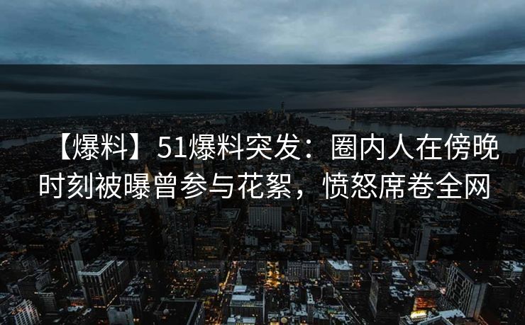 【爆料】51爆料突发：圈内人在傍晚时刻被曝曾参与花絮，愤怒席卷全网