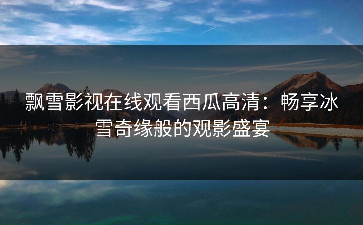 飘雪影视在线观看西瓜高清:畅享冰雪奇缘般的观影盛宴 飘雪影视在线观看西瓜高清:畅享冰雪奇缘般的观影盛宴