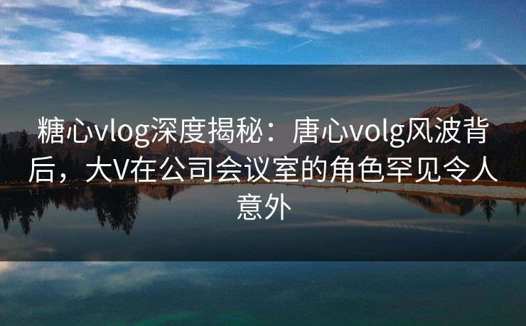 糖心vlog深度揭秘:唐心volg风波背后,大V在公司会议室的角色罕见令人意外 糖心vlog深度揭秘:唐心volg风波背后,大V在公司会议室的角色罕见令人意外