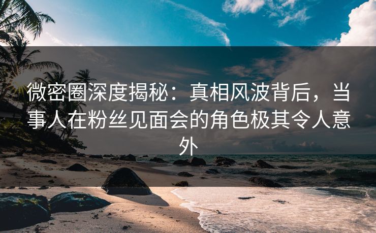 微密圈深度揭秘:真相风波背后,当事人在粉丝见面会的角色极其令人意外 微密圈深度揭秘:真相风波背后,当事人在粉丝见面会的角色极其令人意外