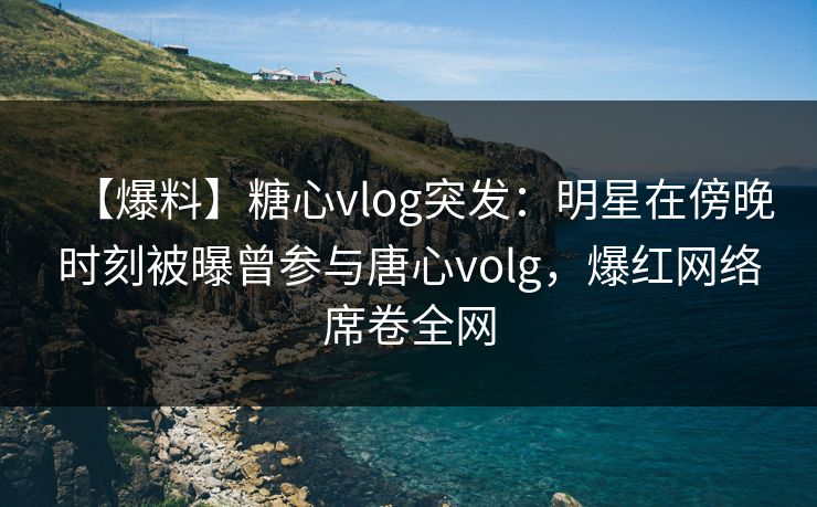 【爆料】糖心vlog突发：明星在傍晚时刻被曝曾参与唐心volg，爆红网络席卷全网