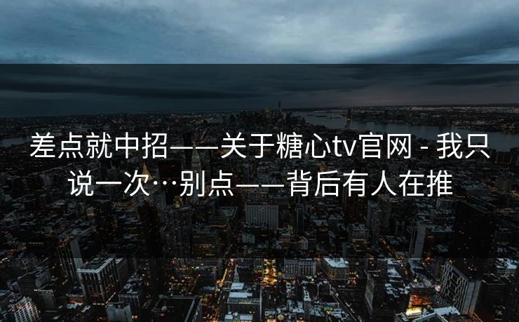 差点就中招——关于糖心tv官网 - 我只说一次…别点——背后有人在推