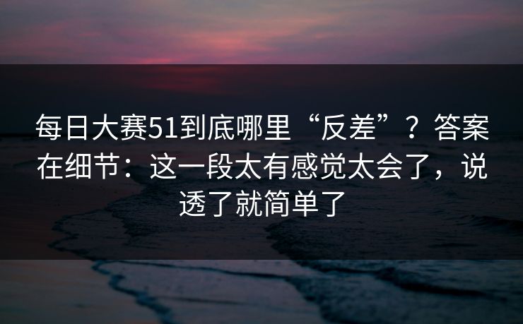 每日大赛51到底哪里“反差”？答案在细节：这一段太有感觉太会了，说透了就简单了