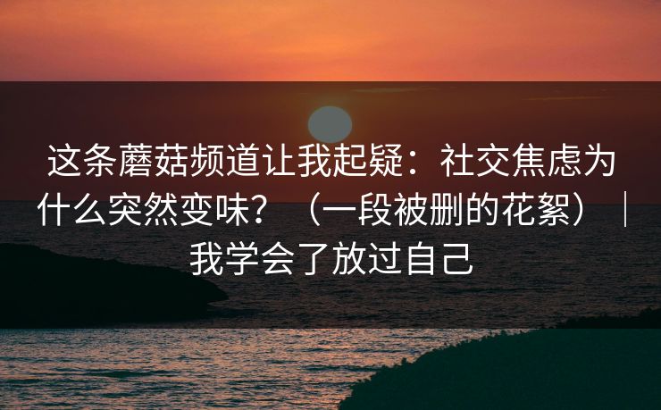 这条蘑菇频道让我起疑：社交焦虑为什么突然变味？（一段被删的花絮）｜我学会了放过自己