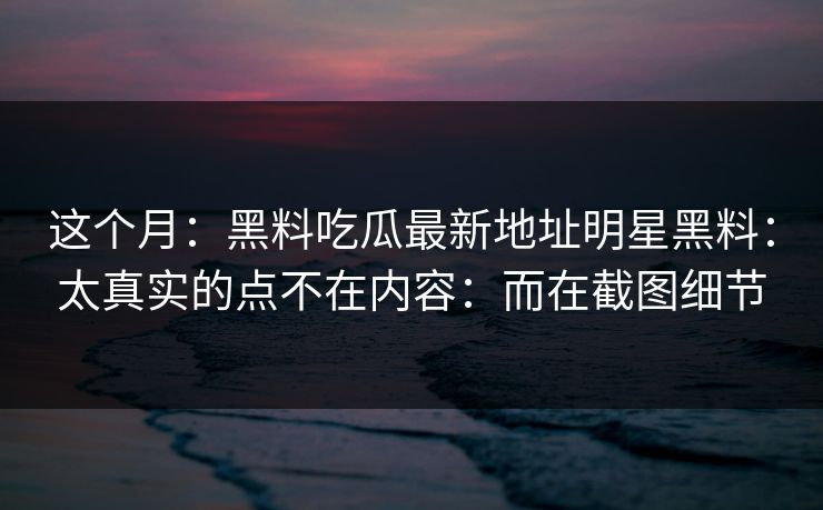 这个月：黑料吃瓜最新地址明星黑料：太真实的点不在内容：而在截图细节