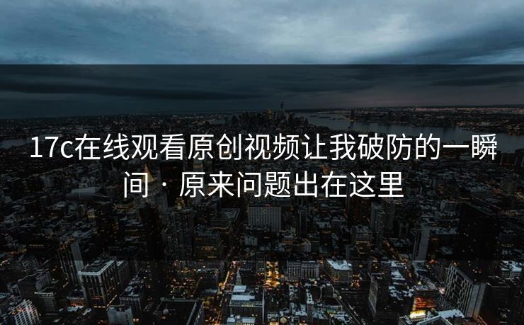 17c在线观看原创视频让我破防的一瞬间 · 原来问题出在这里