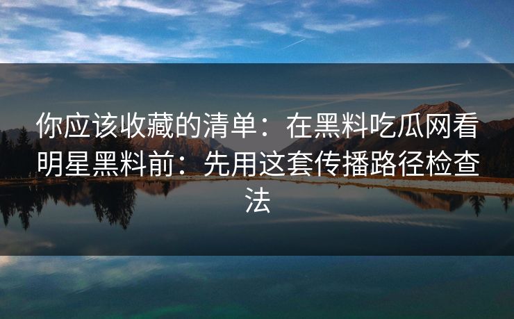 你应该收藏的清单：在黑料吃瓜网看明星黑料前：先用这套传播路径检查法